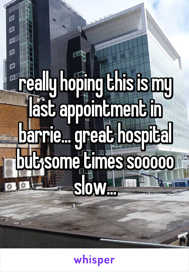 really hoping this is my last appointment in barrie... great hospital but some times sooooo slow...