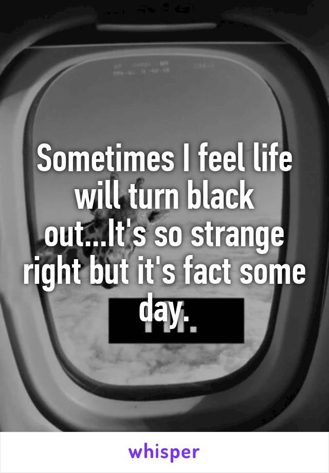 Sometimes I feel life will turn black out...It's so strange right but it's fact some day.
