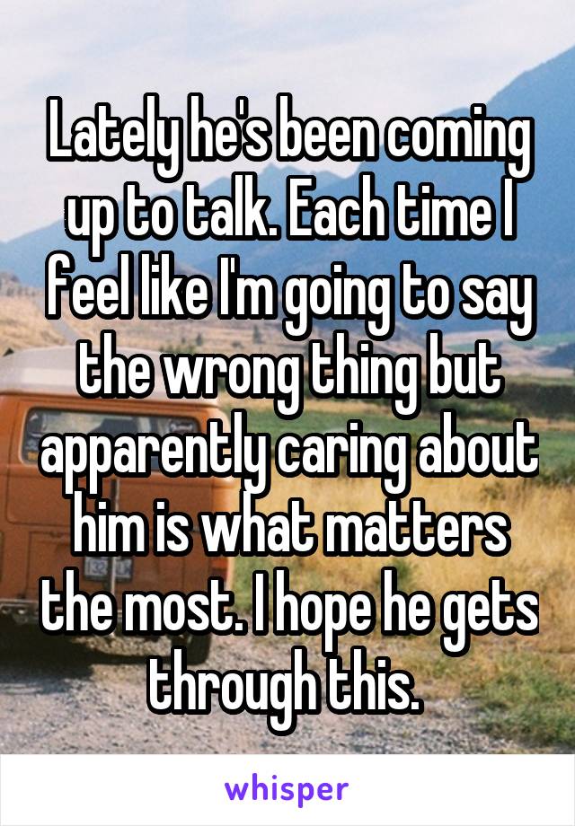 Lately he's been coming up to talk. Each time I feel like I'm going to say the wrong thing but apparently caring about him is what matters the most. I hope he gets through this. 