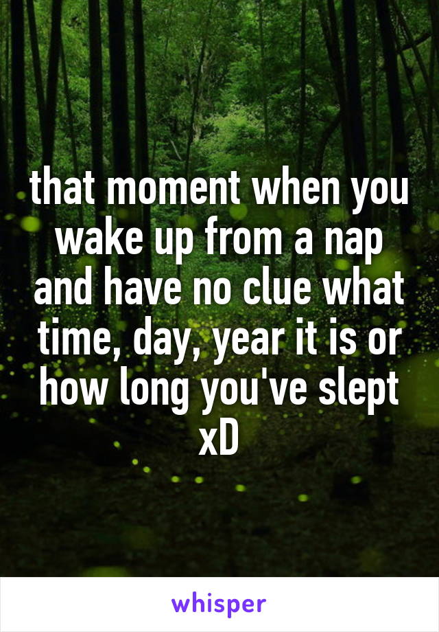 that moment when you wake up from a nap and have no clue what time, day, year it is or how long you've slept xD