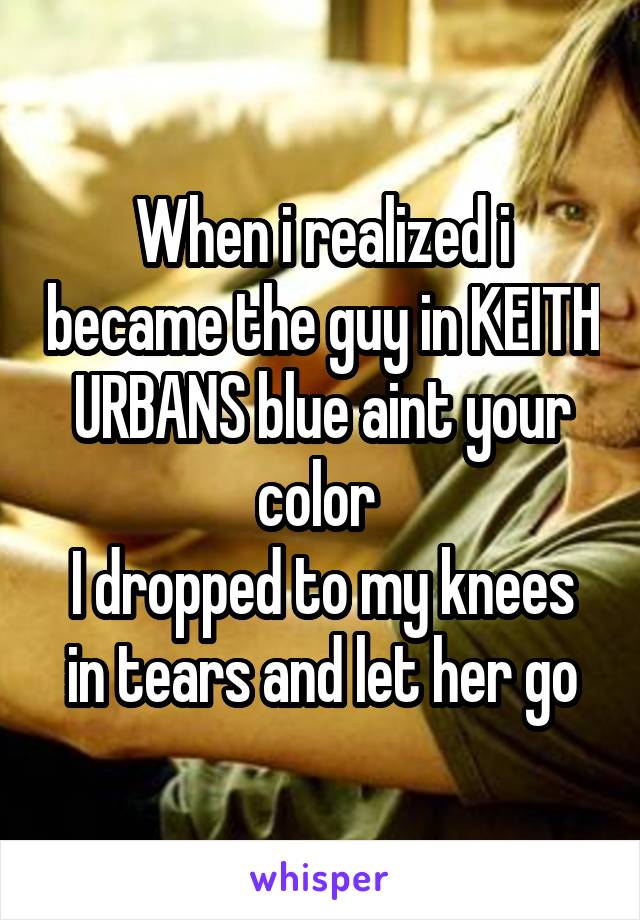 When i realized i became the guy in KEITH URBANS blue aint your color 
I dropped to my knees in tears and let her go