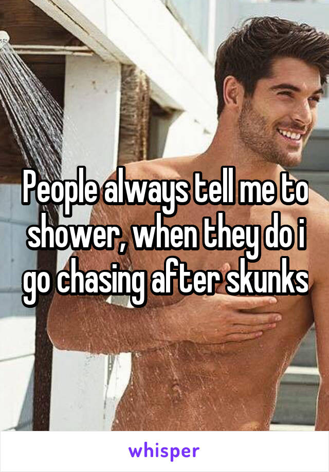 People always tell me to shower, when they do i go chasing after skunks