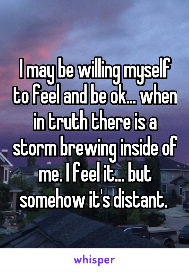 I may be willing myself to feel and be ok... when in truth there is a storm brewing inside of me. I feel it... but somehow it's distant. 