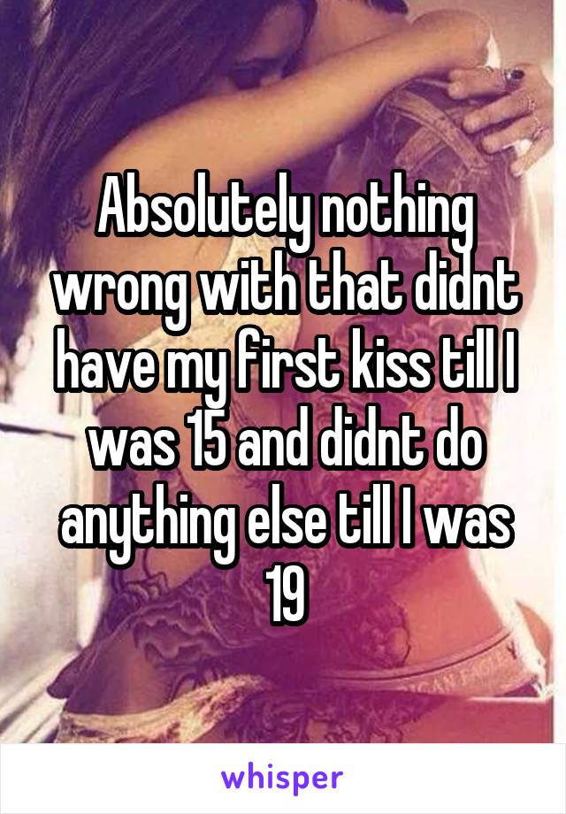 Absolutely nothing wrong with that didnt have my first kiss till I was 15 and didnt do anything else till I was 19