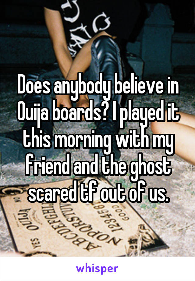 Does anybody believe in Ouija boards? I played it this morning with my friend and the ghost scared tf out of us.