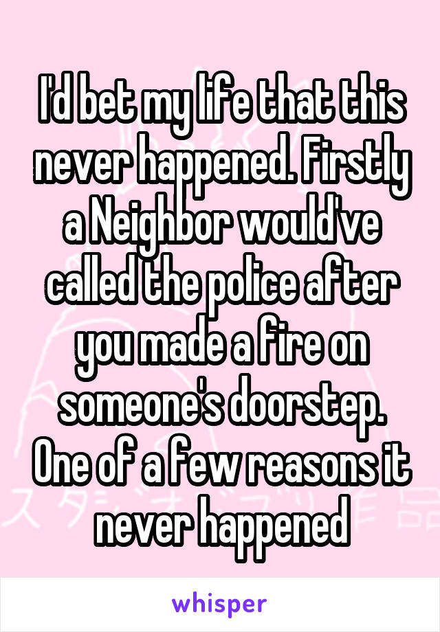 I'd bet my life that this never happened. Firstly a Neighbor would've called the police after you made a fire on someone's doorstep. One of a few reasons it never happened