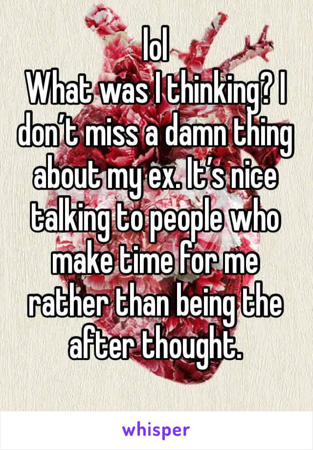 lol 
What was I thinking? I don’t miss a damn thing about my ex. It’s nice talking to people who make time for me rather than being the after thought.