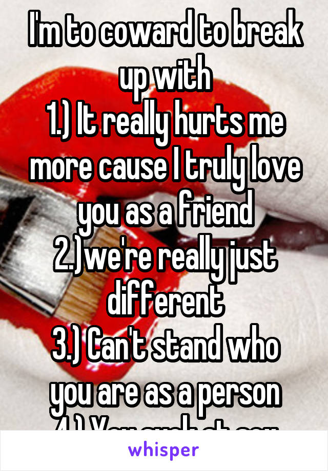 I'm to coward to break up with
1.) It really hurts me more cause I truly love you as a friend
2.)we're really just different
3.) Can't stand who you are as a person
4.) You suck at sex