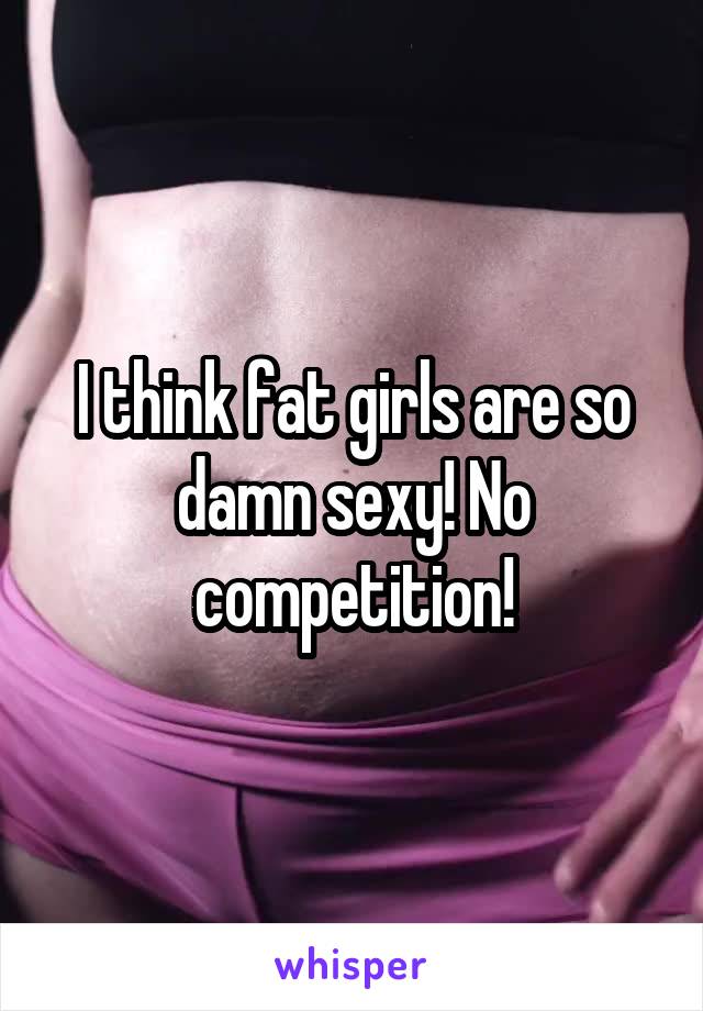 I think fat girls are so damn sexy! No competition!