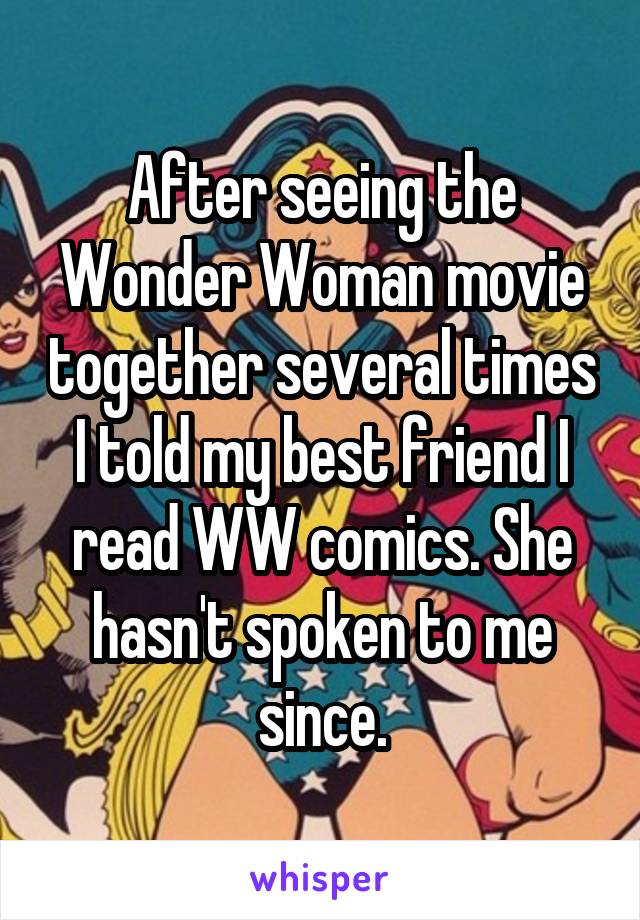 After seeing the Wonder Woman movie together several times I told my best friend I read WW comics. She hasn't spoken to me since.