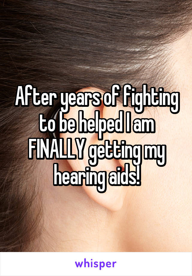 After years of fighting to be helped I am FINALLY getting my hearing aids!
