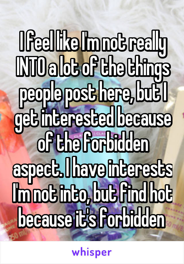 I feel like I'm not really INTO a lot of the things people post here, but I get interested because of the forbidden aspect. I have interests I'm not into, but find hot because it's forbidden 