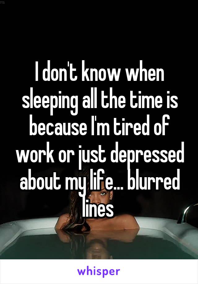 I don't know when sleeping all the time is because I'm tired of work or just depressed about my life... blurred lines 