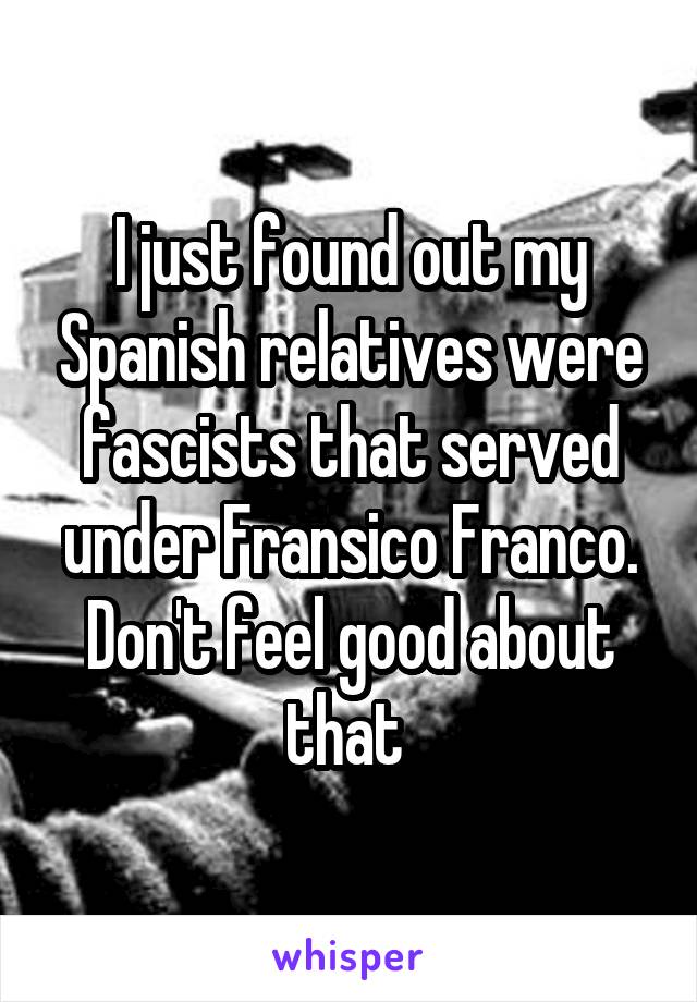 I just found out my Spanish relatives were fascists that served under Fransico Franco. Don't feel good about that 