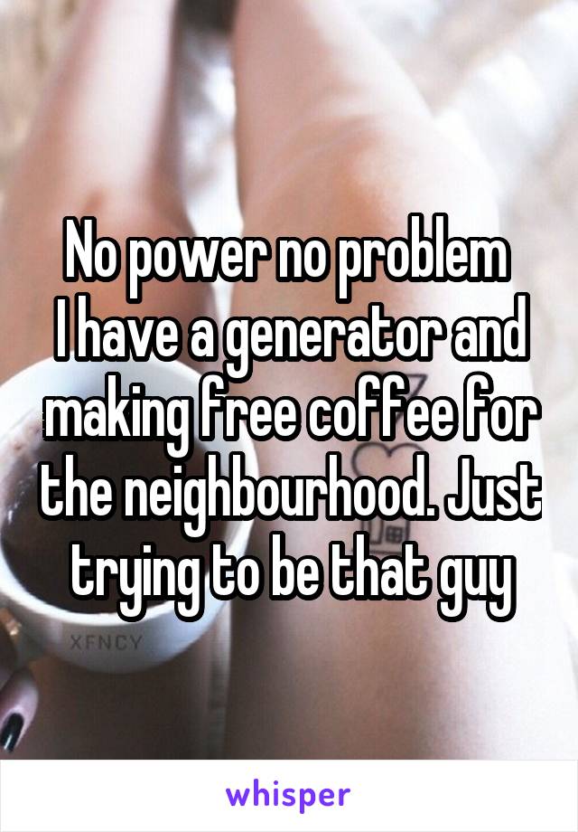 No power no problem 
I have a generator and making free coffee for the neighbourhood. Just trying to be that guy