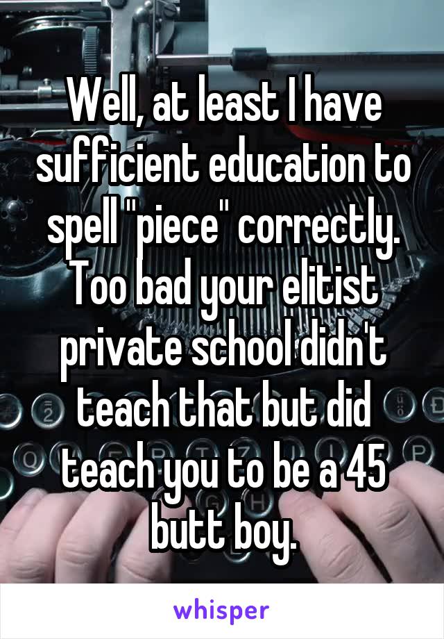Well, at least I have sufficient education to spell "piece" correctly. Too bad your elitist private school didn't teach that but did teach you to be a 45 butt boy.