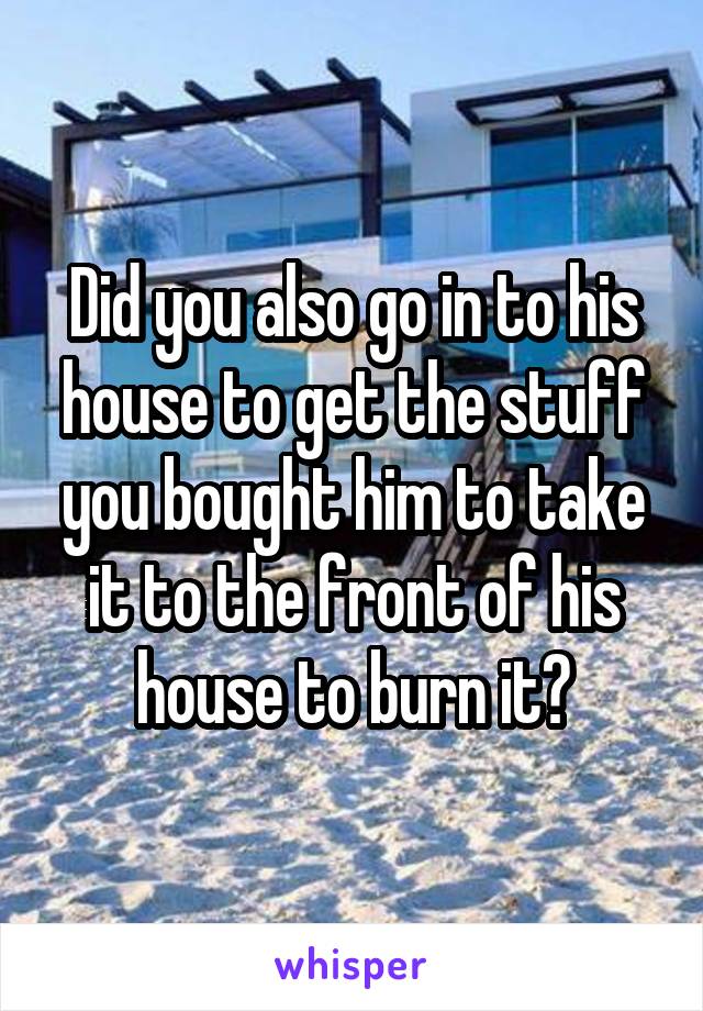 Did you also go in to his house to get the stuff you bought him to take it to the front of his house to burn it?