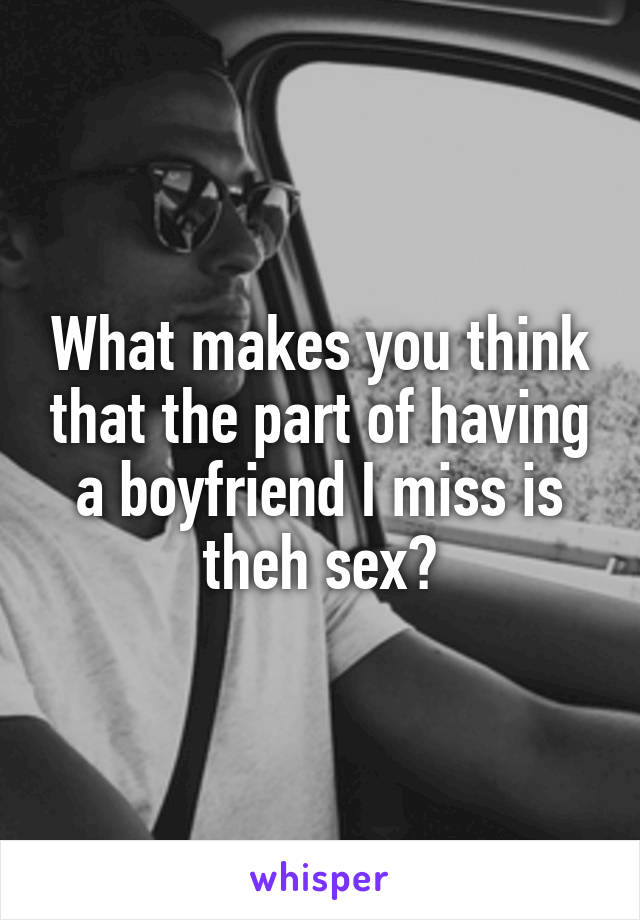 What makes you think that the part of having a boyfriend I miss is theh sex?