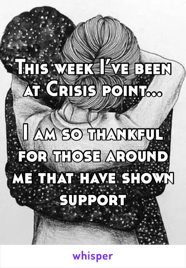 This week I’ve been at Crisis point...

I am so thankful for those around me that have shown support