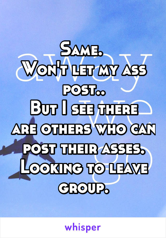 Same. 
Won't let my ass post..
But I see there are others who can post their asses.
Looking to leave group.