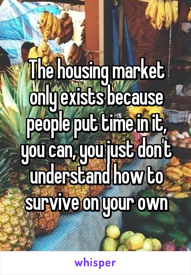 The housing market only exists because people put time in it, you can, you just don't understand how to survive on your own