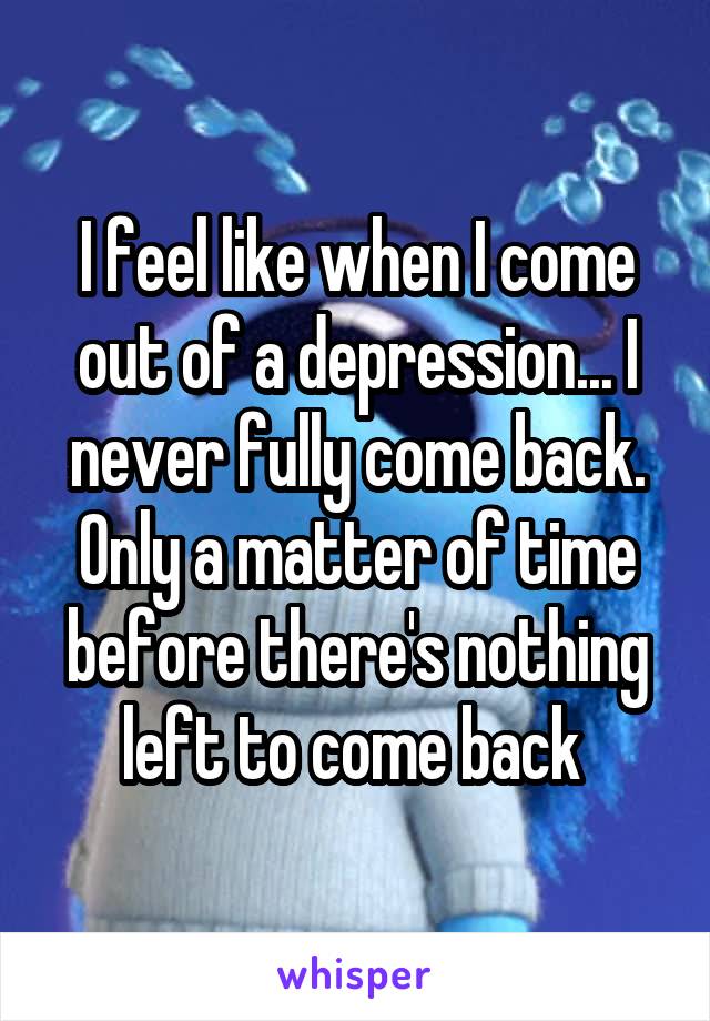 I feel like when I come out of a depression... I never fully come back. Only a matter of time before there's nothing left to come back 