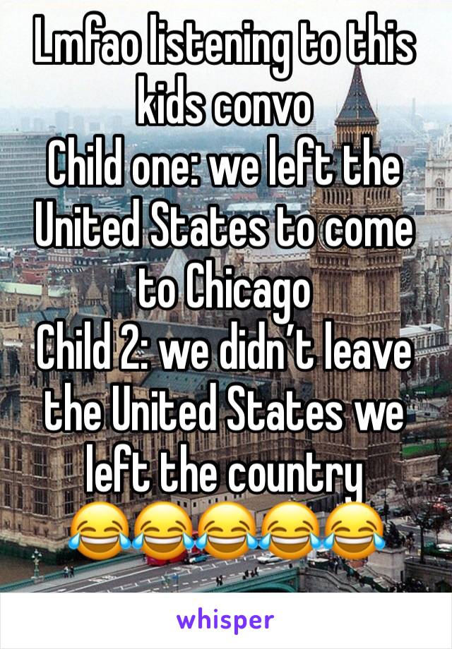 Lmfao listening to this kids convo 
Child one: we left the United States to come to Chicago 
Child 2: we didn’t leave the United States we left the country 
😂😂😂😂😂