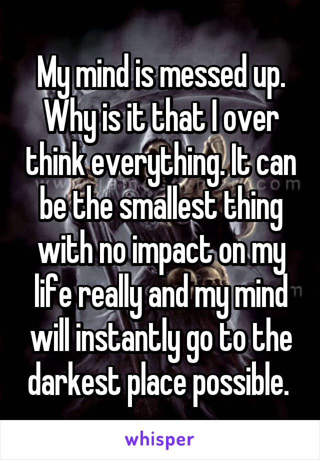 My mind is messed up. Why is it that I over think everything. It can be the smallest thing with no impact on my life really and my mind will instantly go to the darkest place possible. 