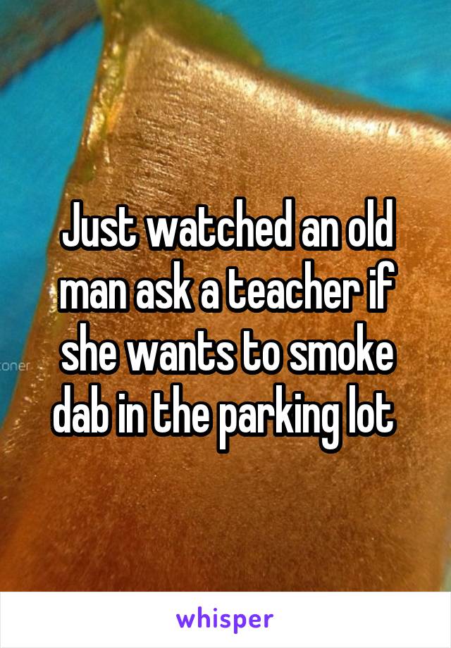 Just watched an old man ask a teacher if she wants to smoke dab in the parking lot 