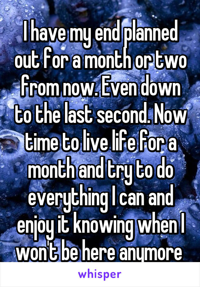 I have my end planned out for a month or two from now. Even down to the last second. Now time to live life for a month and try to do everything I can and enjoy it knowing when I won't be here anymore 