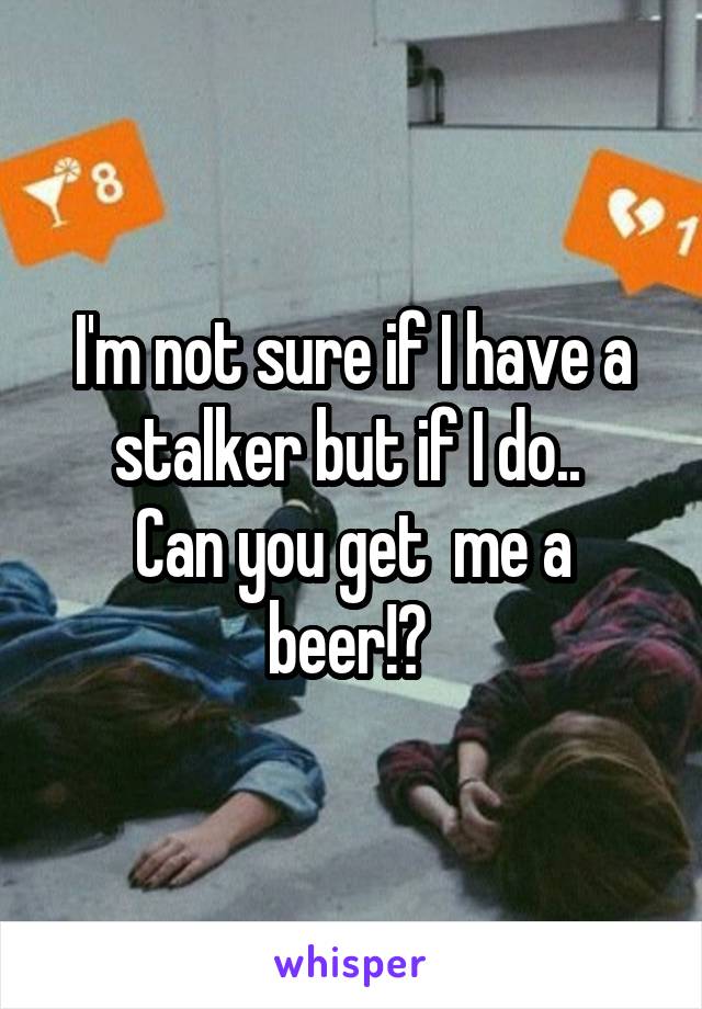 I'm not sure if I have a stalker but if I do.. 
Can you get  me a beer!? 