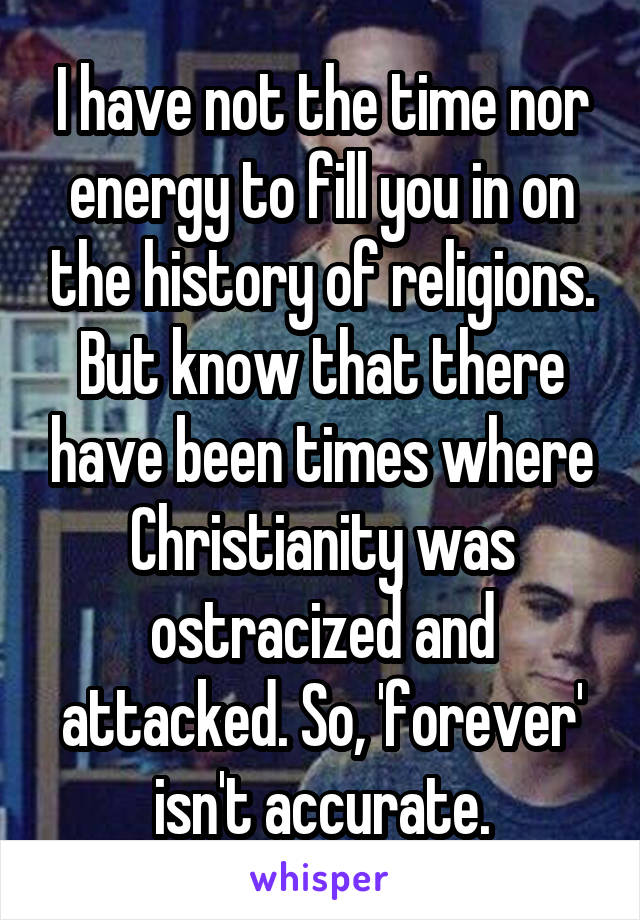 I have not the time nor energy to fill you in on the history of religions. But know that there have been times where Christianity was ostracized and attacked. So, 'forever' isn't accurate.