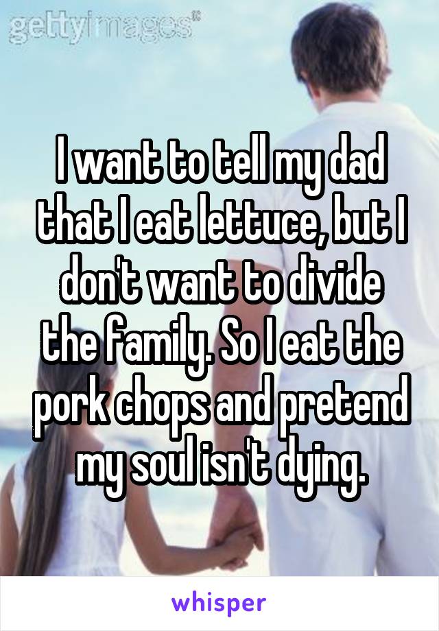 I want to tell my dad that I eat lettuce, but I don't want to divide the family. So I eat the pork chops and pretend my soul isn't dying.