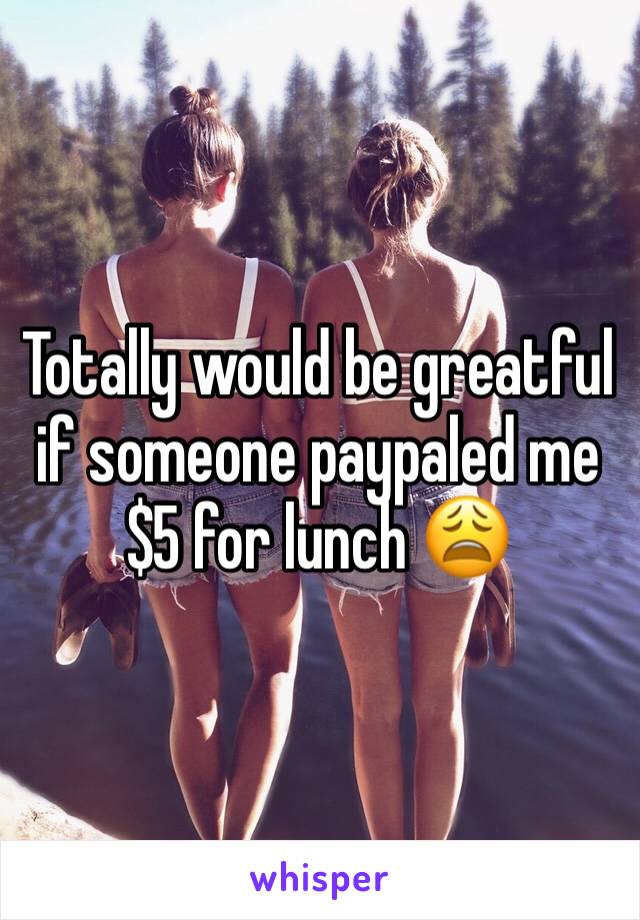 Totally would be greatful if someone paypaled me $5 for lunch 😩