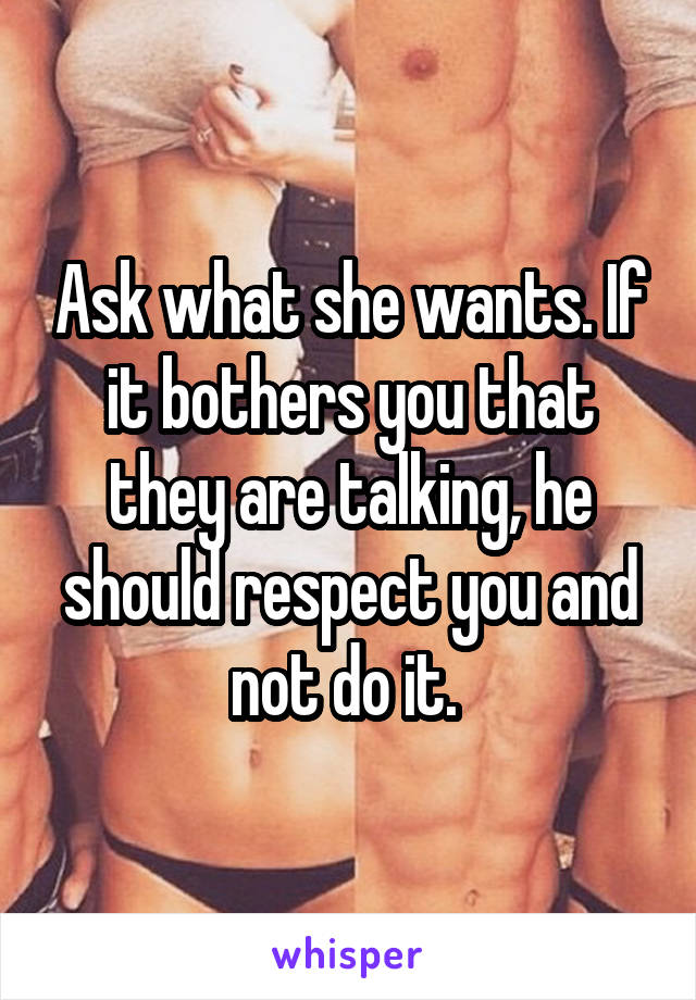 Ask what she wants. If it bothers you that they are talking, he should respect you and not do it. 