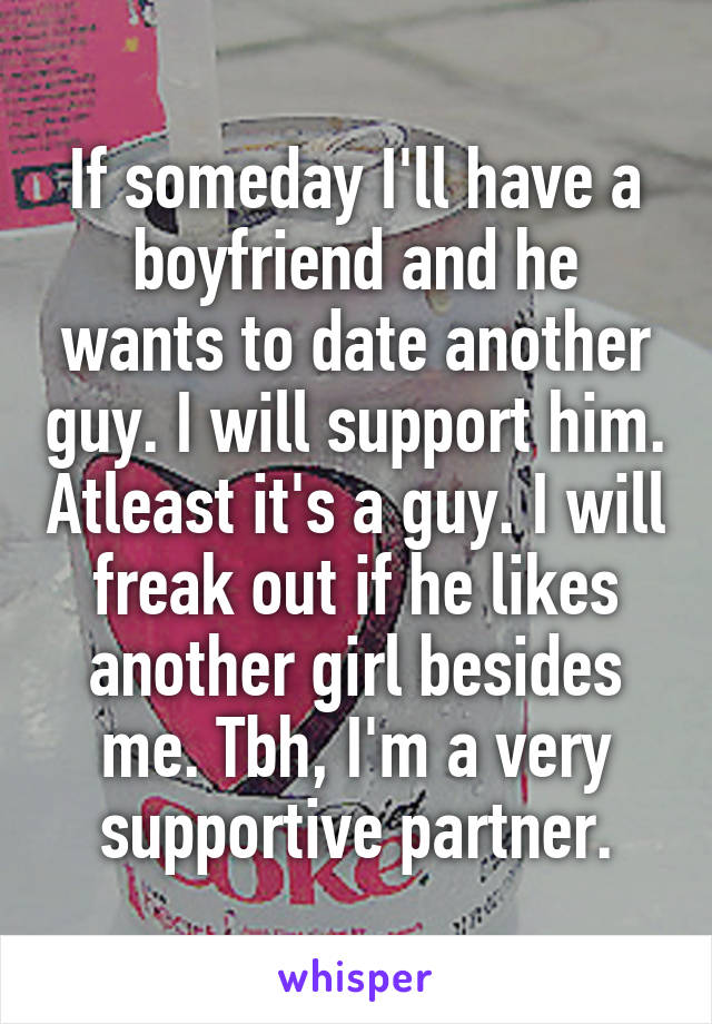 If someday I'll have a boyfriend and he wants to date another guy. I will support him. Atleast it's a guy. I will freak out if he likes another girl besides me. Tbh, I'm a very supportive partner.