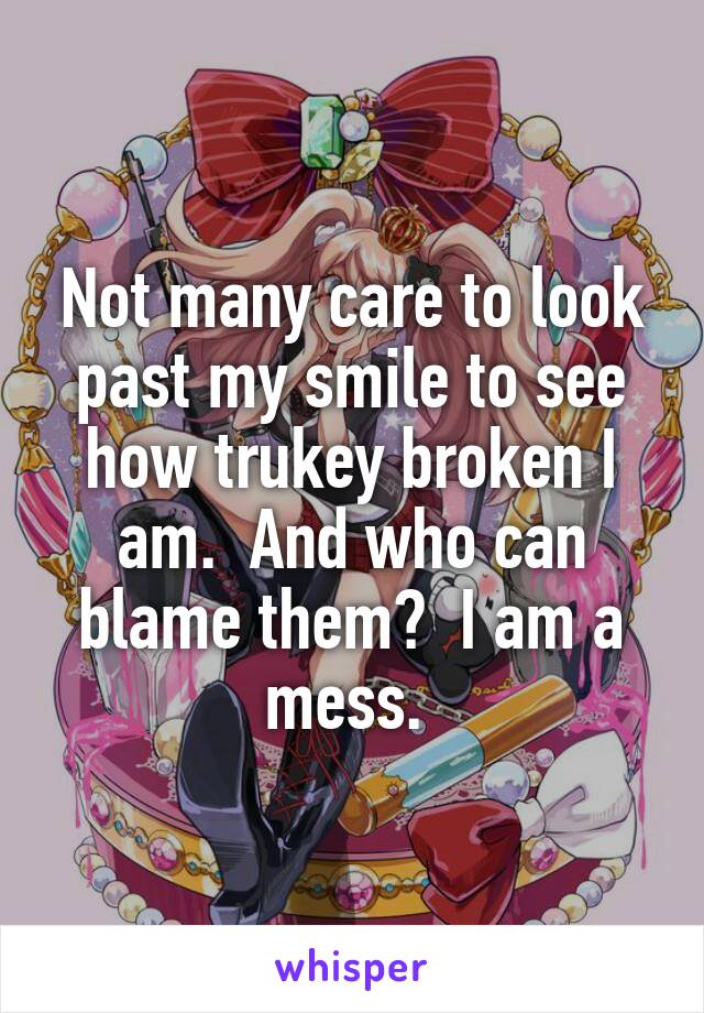 Not many care to look past my smile to see how trukey broken I am.  And who can blame them?  I am a mess. 