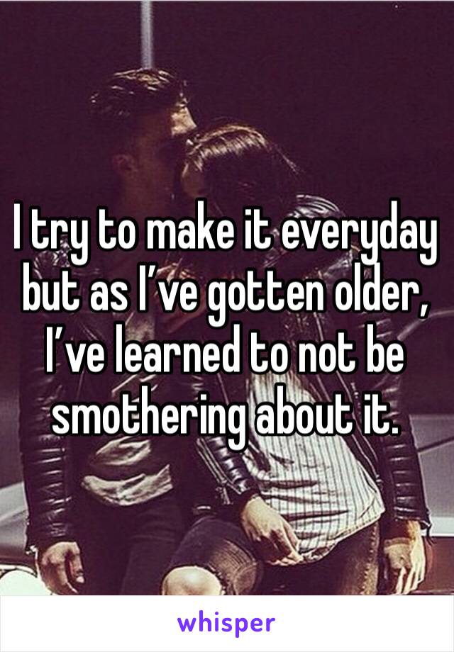 I try to make it everyday but as I’ve gotten older, I’ve learned to not be smothering about it. 