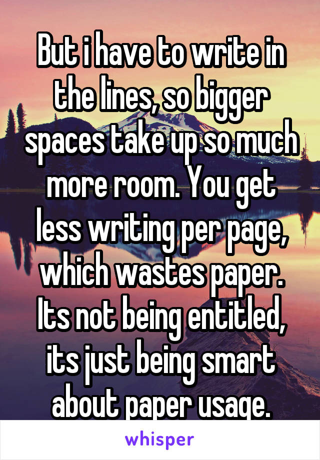 But i have to write in the lines, so bigger spaces take up so much more room. You get less writing per page, which wastes paper. Its not being entitled, its just being smart about paper usage.