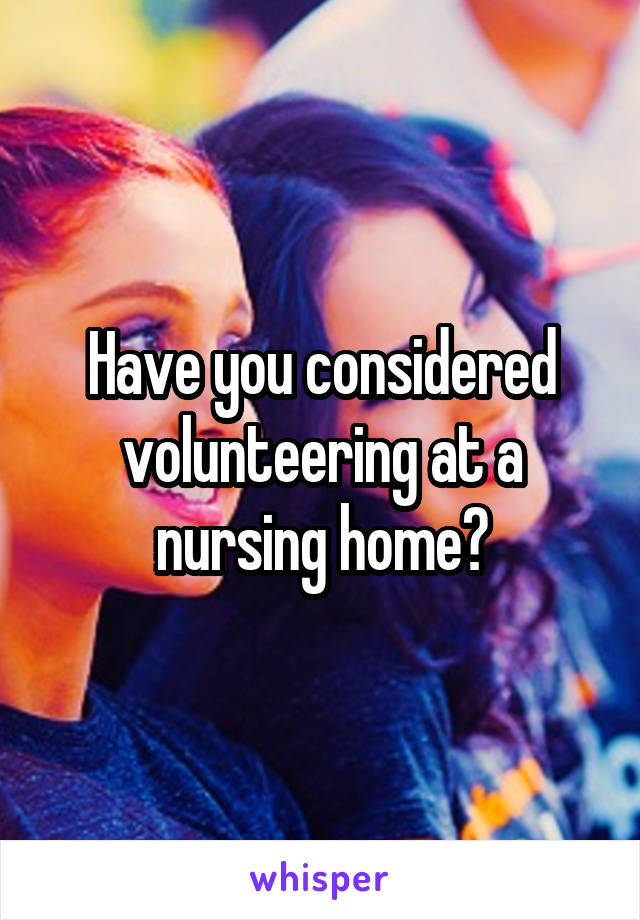 Have you considered volunteering at a nursing home?