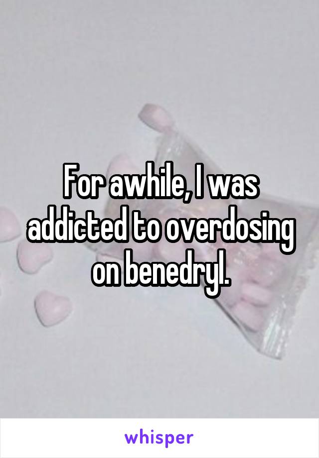 For awhile, I was addicted to overdosing on benedryl.