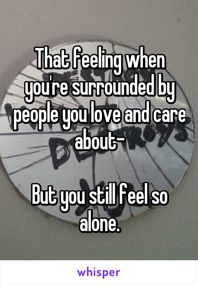 That feeling when you're surrounded by people you love and care about-

But you still feel so alone.
