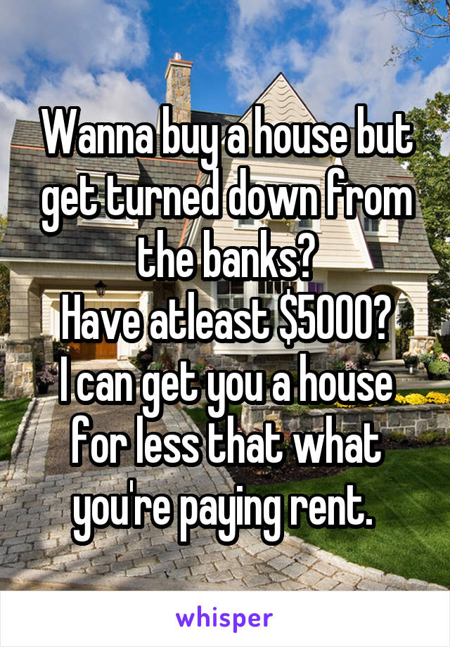 Wanna buy a house but get turned down from the banks?
Have atleast $5000?
I can get you a house for less that what you're paying rent. 