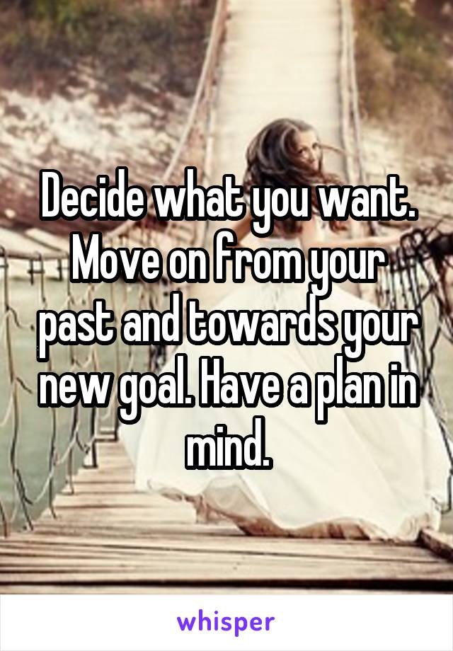 Decide what you want. Move on from your past and towards your new goal. Have a plan in mind.
