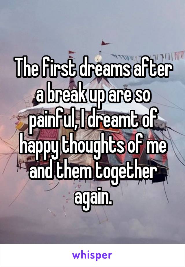 The first dreams after a break up are so painful, I dreamt of happy thoughts of me and them together again.