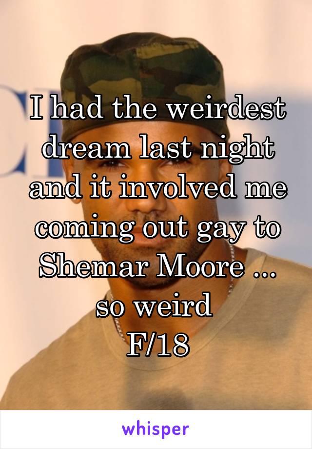 I had the weirdest dream last night and it involved me coming out gay to Shemar Moore ... so weird 
F/18