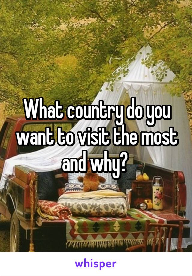 What country do you want to visit the most and why? 