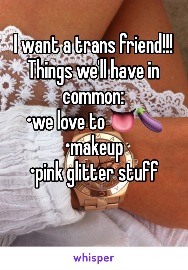 I want a trans friend!!! 
Things we'll have in common:
•we love to 👅🍆
•makeup
•pink glitter stuff