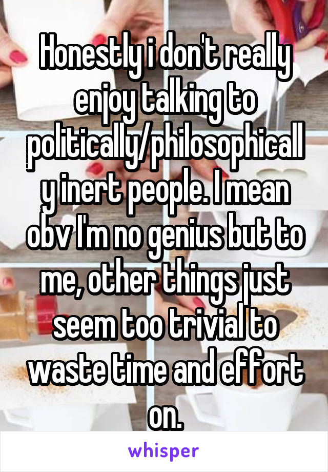 Honestly i don't really enjoy talking to politically/philosophically inert people. I mean obv I'm no genius but to me, other things just seem too trivial to waste time and effort on.