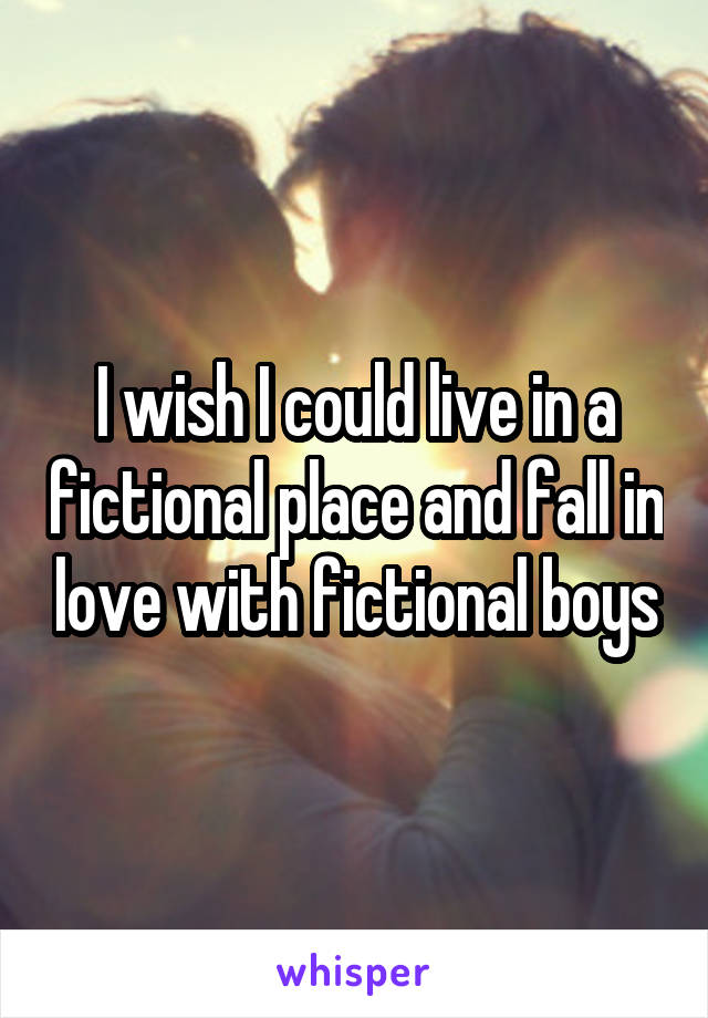 I wish I could live in a fictional place and fall in love with fictional boys